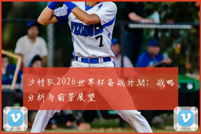 沙特队2026世界杯备战计划:战略分析与前景展望