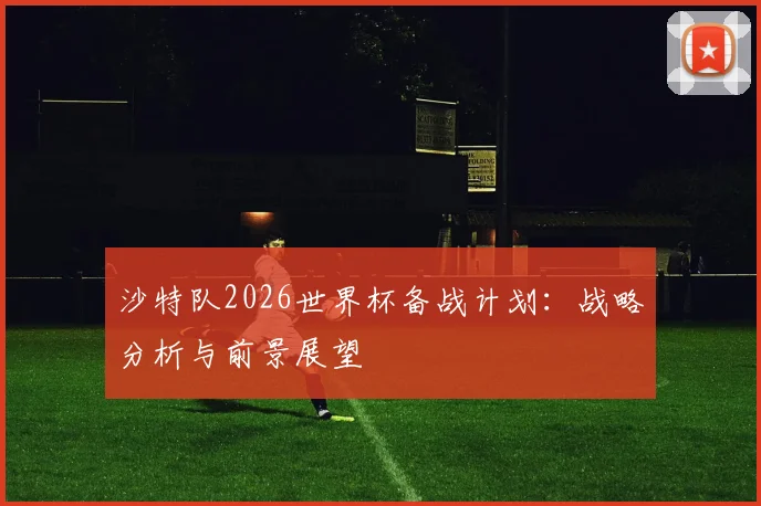 沙特队2026世界杯备战计划：战略分析与前景展望