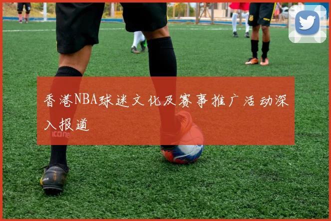 香港NBA球迷文化及赛事推广活动深入报道